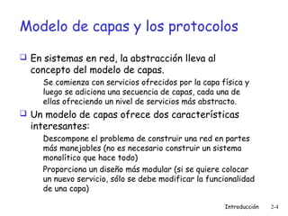 Modelo de capas y los protocolos
 En sistemas en red, la abstracción lleva al

concepto del modelo de capas.

Se comienza con servicios ofrecidos por la capa física y
luego se adiciona una secuencia de capas, cada una de
ellas ofreciendo un nivel de servicios más abstracto.

 Un modelo de capas ofrece dos características

interesantes:

Descompone el problema de construir una red en partes
más manejables (no es necesario construir un sistema
monolítico que hace todo)
Proporciona un diseño más modular (si se quiere colocar
un nuevo servicio, sólo se debe modificar la funcionalidad
de una capa)
Introducción

2-4

 