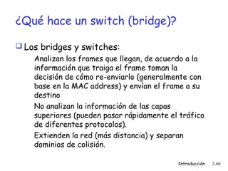 ¿Qué hace un switch (bridge)?
 Los bridges y switches:
Analizan los frames que llegan, de acuerdo a la
información que traiga el frame toman la
decisión de cómo re-enviarlo (generalmente con
base en la MAC address) y envían el frame a su
destino
No analizan la información de las capas
superiores (pueden pasar rápidamente el tráfico
de diferentes protocolos).
Extienden la red (más distancia) y separan
dominios de colisión.
Introducción

2-60

 