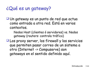 ¿Qué es un gateway?
 Un gateway es un punto de red que actua

como entrada a otra red. Está en varios
contextos.

Nodos Host (clientes ó servidores) vs. Nodos
gateway (routers: controla tráfico)
 Los proxy server, los firewall y los servicios

que permiten pasar correo de un sistema a
otro (Internet -> Compuserve) son
gateways en el sentido definido aquí.

Introducción

2-64

 