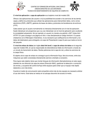 CENTRO DE FORMACION INTEGRAL SAN CAMILO
ORDEN MINISTRO DE LOS ENFERMOS
TECNICO EN MANTENIMIENTO DE EQUIPOS DE COMPUTO
El nivel de aplicación o capa de aplicación es el séptimo nivel del modelo OSI.
Ofrece a las aplicaciones (de usuario o no) la posibilidad de acceder a los servicios de las demás
capas y define los protocolos que utilizan las aplicaciones para intercambiar datos, como correo
electrónico (POP y SMTP), gestores de bases de datos y protocolos de transferencia de archivos
(FTP).
Cabe aclarar que el usuario normalmente no interactúa directamente con el nivel de aplicación.
Suele interactuar con programas que a su vez interactúan con el nivel de aplicación pero ocultando
la complejidad subyacente. Así por ejemplo un usuario no manda una petición «GET /index.html
HTTP/1.0» para conseguir una página en html, ni lee directamente el código html/xml. O cuando
chateamos con el Mensajero Instantáneo, no es necesario que codifiquemos la información y los
datos del destinatario para entregarla a la capa de Presentación (capa 6) para que realice el envío
del paquete.
El nivel de enlace de datos (en inglés data link level) o capa de enlace de datos es la segunda
capa del modelo OSI, el cual es responsable de latransferencia fiable de información a través de
un circuito de transmisión de datos. Recibe peticiones de la capa de red y utiliza los servicios de
la caapa física.
El objetivo de la capa de enlace es conseguir que la información fluya, libre de errores, entre dos
máquinas que estén conectadas directamente (servicio orientado a conexión).
Para lograr este objetivo tiene que montar bloques de información (llamadostramas en esta capa),
dotarles de una dirección de capa de enlace (Dirección MAC), gestionar la detección o corrección
de errores, y ocuparse del control de flujo entre equipos (para evitar que un equipo más rápido
desborde a uno más lento).
Cuando el medio de comunicación está compartido entre más de dos equipos es necesario arbitrar
el uso del mismo. Esta tarea se realiza en la subcapa decontrol de acceso al medio.
 