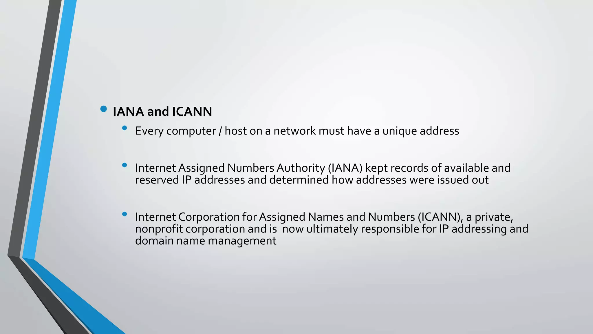 • IANA and ICANN
• Every computer / host on a network must have a unique address
• Internet Assigned Numbers Authority (IANA) kept records of available and
reserved IP addresses and determined how addresses were issued out
• Internet Corporation for Assigned Names and Numbers (ICANN), a private,
nonprofit corporation and is now ultimately responsible for IP addressing and
domain name management
 