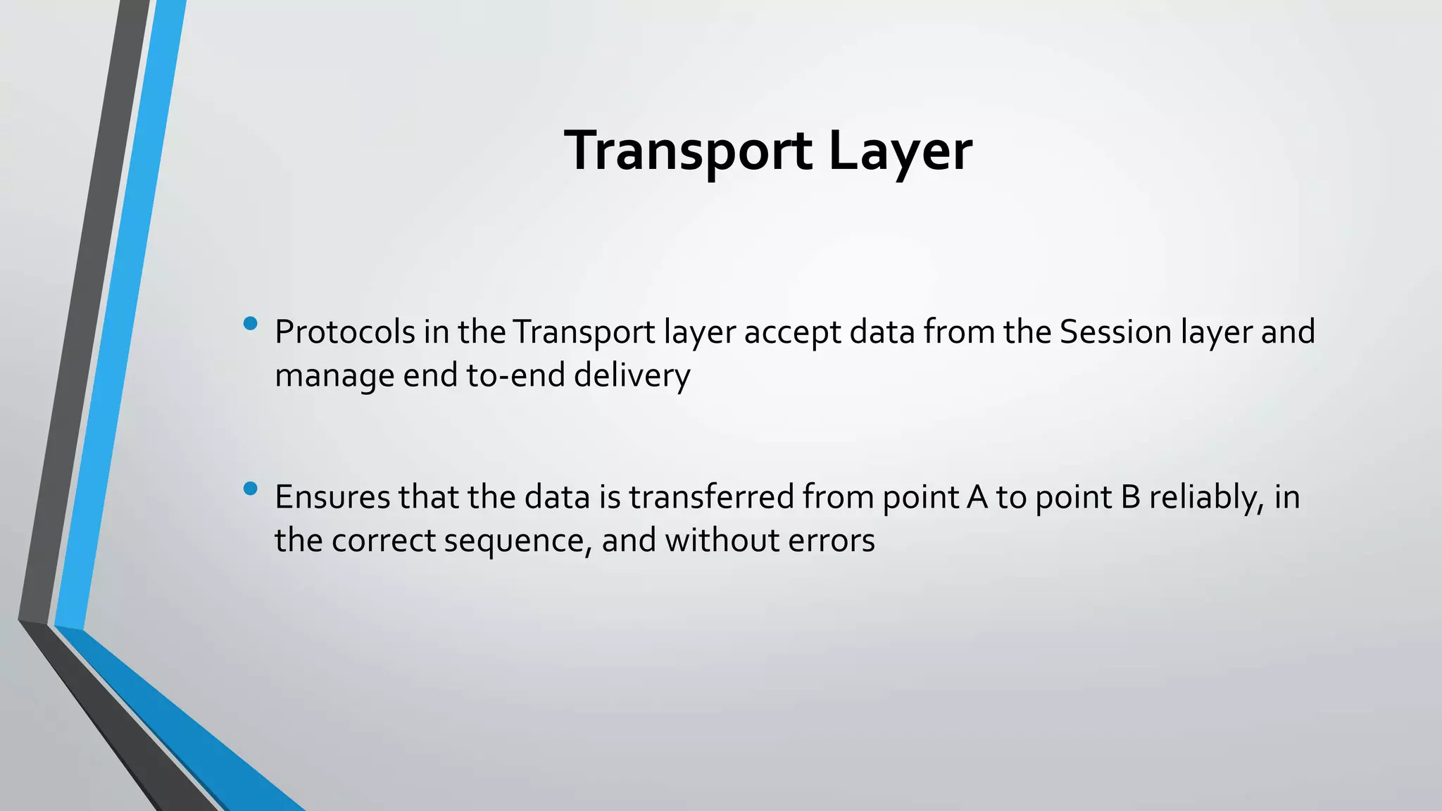 Transport Layer
• Protocols in theTransport layer accept data from the Session layer and
manage end to-end delivery
• Ensures that the data is transferred from point A to point B reliably, in
the correct sequence, and without errors
 