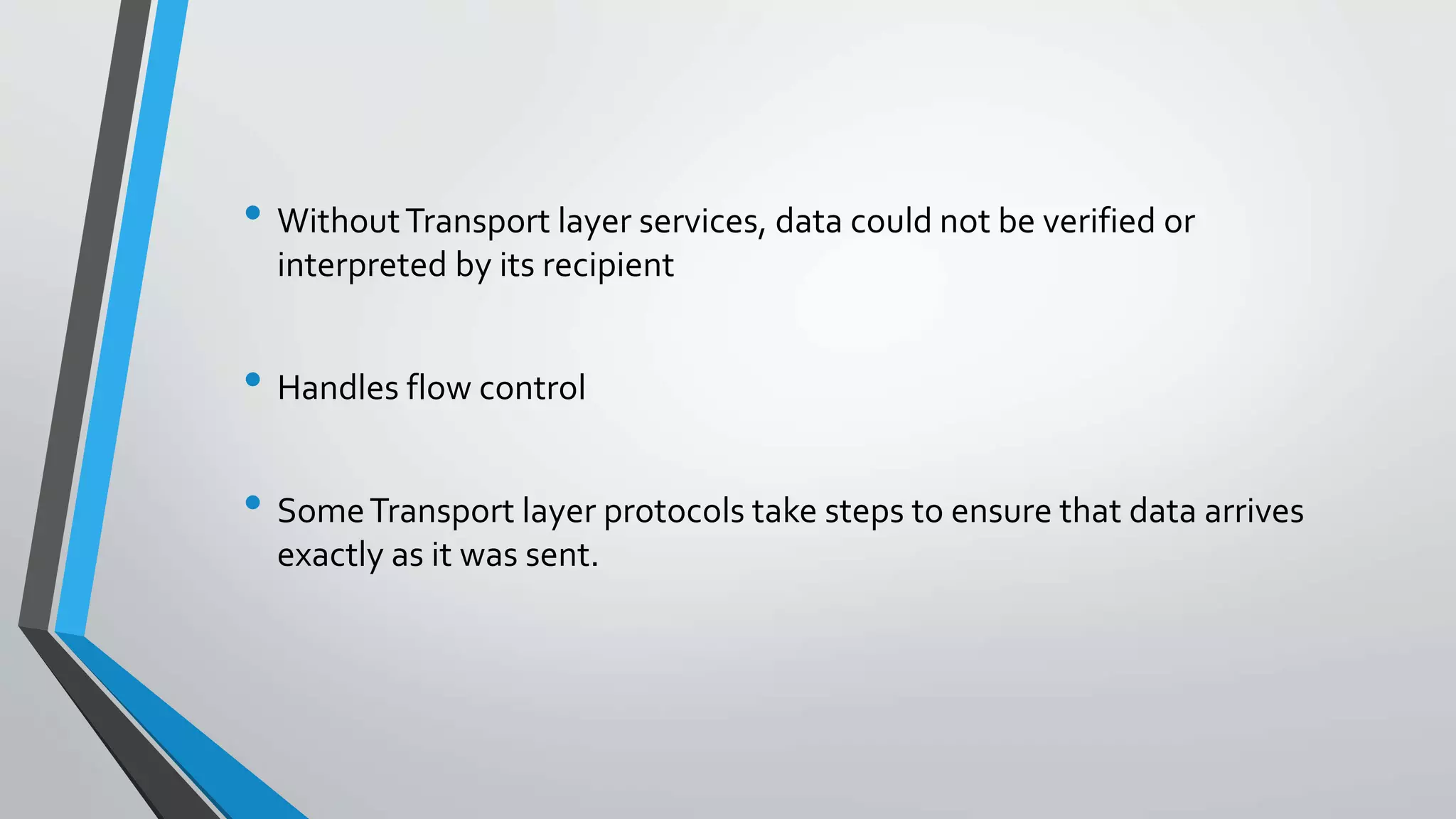 • WithoutTransport layer services, data could not be verified or
interpreted by its recipient
• Handles flow control
• SomeTransport layer protocols take steps to ensure that data arrives
exactly as it was sent.
 