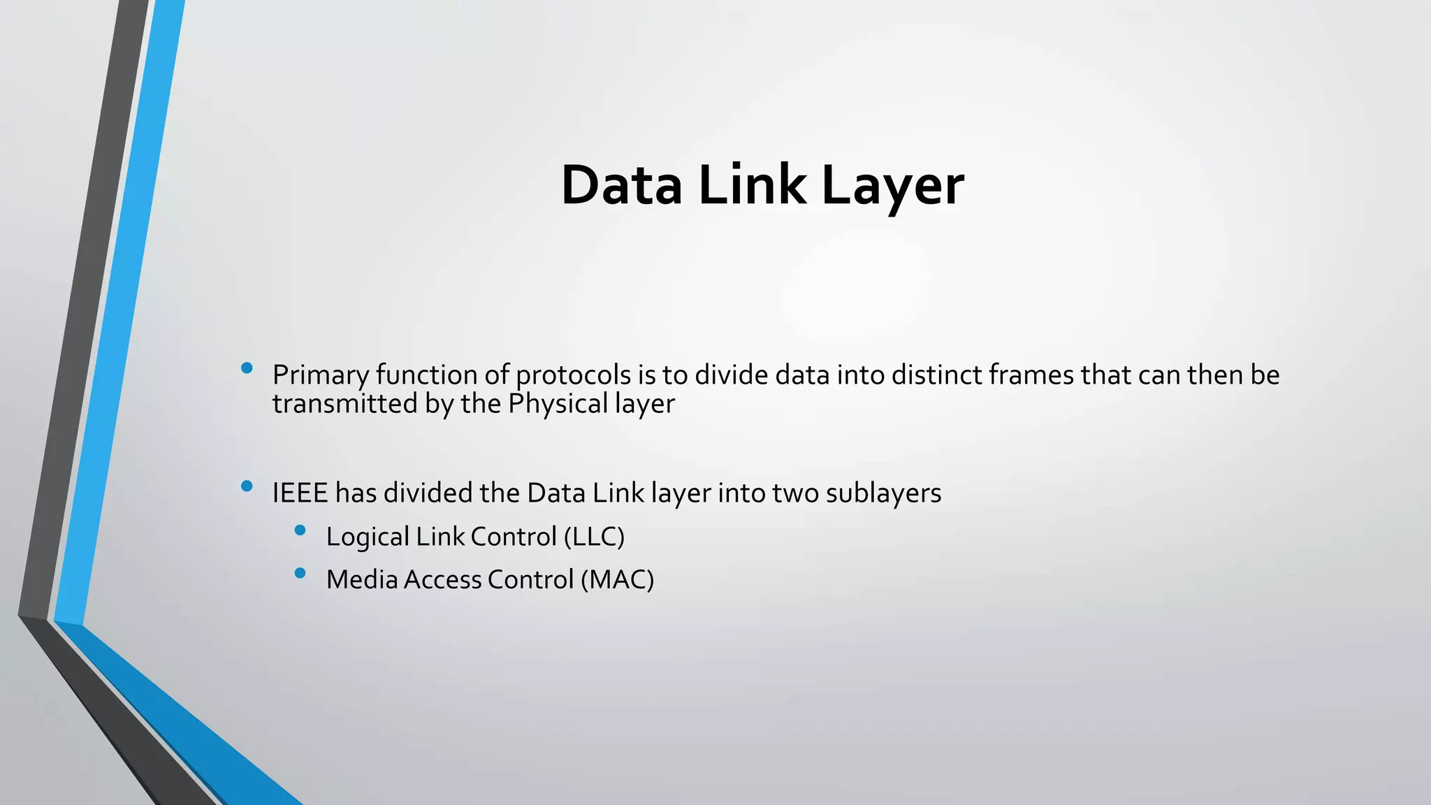 Data Link Layer
• Primary function of protocols is to divide data into distinct frames that can then be
transmitted by the Physical layer
• IEEE has divided the Data Link layer into two sublayers
• Logical Link Control (LLC)
• Media Access Control (MAC)
 