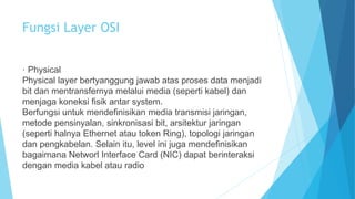 Fungsi Layer OSI 
· Physical 
Physical layer bertyanggung jawab atas proses data menjadi 
bit dan mentransfernya melalui media (seperti kabel) dan 
menjaga koneksi fisik antar system. 
Berfungsi untuk mendefinisikan media transmisi jaringan, 
metode pensinyalan, sinkronisasi bit, arsitektur jaringan 
(seperti halnya Ethernet atau token Ring), topologi jaringan 
dan pengkabelan. Selain itu, level ini juga mendefinisikan 
bagaimana Networl Interface Card (NIC) dapat berinteraksi 
dengan media kabel atau radio 
 