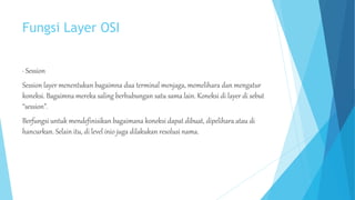Fungsi Layer OSI 
· Session 
Session layer menentukan bagaimna dua terminal menjaga, memelihara dan mengatur 
koneksi. Bagaimna mereka saling berhubungan satu sama lain. Koneksi di layer di sebut 
“session”. 
Berfungsi untuk mendefinisikan bagaimana koneksi dapat dibuat, dipelihara atau di 
hancurkan. Selain itu, di level inio juga dilakukan resolusi nama. 
 