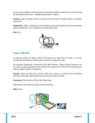 UPEA Página 5
En esta capa se define a continuación, los usos de los cables y conectores, así como el tipo
de señal (pulsos eléctricos - coaxiales; pulsos de luz - óptica).
Función: recibir los datos e iniciar el proceso (o lo contrario, introducir datos y completar
el proceso).
Dispositivos: cables, conectores, concentradores, transceiver (traducción entre las señales
ópticas y eléctricas - que se desplaza en cables diferentes).
PDU: bits.
.
Capa 2: ENLACE
La capa de enlace de datos recibe el formato de la capa física, los bits, y la trata,
convirtiendo los datos en el disco que se remitirá a la siguiente capa.
Un concepto importante, la dirección física (MAC address - Media Access Control) es en
esa capa. La capa siguiente (3 de la red) que se ocupará de la dirección IP conocida, pero
vamos a hablar cuando lo discutimos.
Función: enlace de datos de un host a otro, por lo que es a través de los protocolos
definidos para cada medio específico por el cual se envían los datos.
Protocolos: PPP, Ethernet, FDDI, ATM, Token Ring.
Dispositivos: Interruptores, Tarjeta de red, interfaces.
PDU: Frame.
 