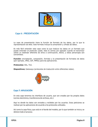 UPEA Página 8
Capa 6 : PRESENTACIÓN
La capa de presentación tiene la función de formato de los datos, por lo que la
representación de ellos. Este formato incluye la compresión y cifrado de datos.
Es más fácil entender esta capa como la que traduce los datos en un formato que
pueda entender el protocolo usado. Esto lo vemos por ejemplo cuando el transmisor
utiliza un estándar diferente de otros a continuación, ASCII, y estos personajes son
convertidos.
Función: encriptación, compresión, formato y la presentación de formatos de datos
(por ejemplo, JPEG, GIF, MPEG) para las aplicaciones.
Protocolos: SSL, TLS.
Dispositivos: Gateways (protocolos de traducción entre diferentes redes).
Capa 7: APLICACIÓN
En esta capa tenemos las interfaces de usuario, que son creados por los propios datos
(correo electrónico, transferencia de archivos, etc.)
Aquí es donde los datos son enviados y recibidos por los usuarios. Estas peticiones se
realizan por las aplicaciones de acuerdo a los protocolos utilizados.
Así como la capa física, que está en el borde del modelo, por lo que también se inicia y se
detiene todo el proceso.
 