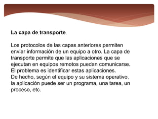 La capa de transporte
Los protocolos de las capas anteriores permiten
enviar información de un equipo a otro. La capa de
transporte permite que las aplicaciones que se
ejecutan en equipos remotos puedan comunicarse.
El problema es identificar estas aplicaciones.
De hecho, según el equipo y su sistema operativo,
la aplicación puede ser un programa, una tarea, un
proceso, etc.
 
