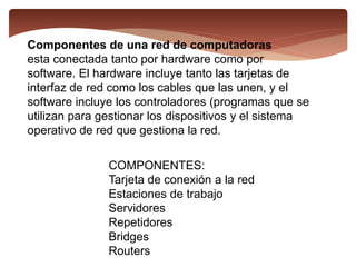 Componentes de una red de computadoras
esta conectada tanto por hardware como por
software. El hardware incluye tanto las tarjetas de
interfaz de red como los cables que las unen, y el
software incluye los controladores (programas que se
utilizan para gestionar los dispositivos y el sistema
operativo de red que gestiona la red.
COMPONENTES:
Tarjeta de conexión a la red
Estaciones de trabajo
Servidores
Repetidores
Bridges
Routers
 