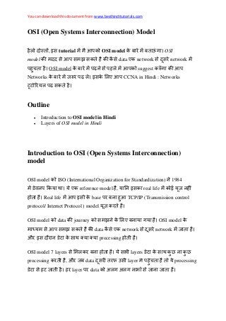 You can download this document from www.besthinditutorials.com
OSI (Open Systems Interconnection) Model
, इस tutorial OSI model OSI
model स स झ स स data ए network स स network
OSI model स suggest
Networks इस ए CCNA in Hindi : Networks
स
Outline
 Introduction to OSI model in Hindi
 Layers of OSI model in Hindi
Introduction to OSI (Open Systems Interconnection)
model
OSI model ISO (International Organization for Standardization) 1984
ए reference model , इस real life
Real life इस base TCP/IP (Transmission control
protocol/ Internet Protocol ) model
OSI model data journey स झ ए OSI model
स स झ स data स ए network स स network
औ इस स processing
OSI model 7 layers स स layers स
processing , औ data स फ स layer processing
स layer data अ अ स
 