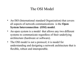 The OSI Model
• An ISO (International standard Organization) that covers
all aspects of network communications is the Open
System Interconnection (OSI) model.
• An open system is a model that allows any two different
systems to communicate regardless of their underlying
architecture (hardware or software).
• The OSI model is not a protocol; it is model for
understanding and designing a network architecture that is
flexible, robust and interoperable.
 