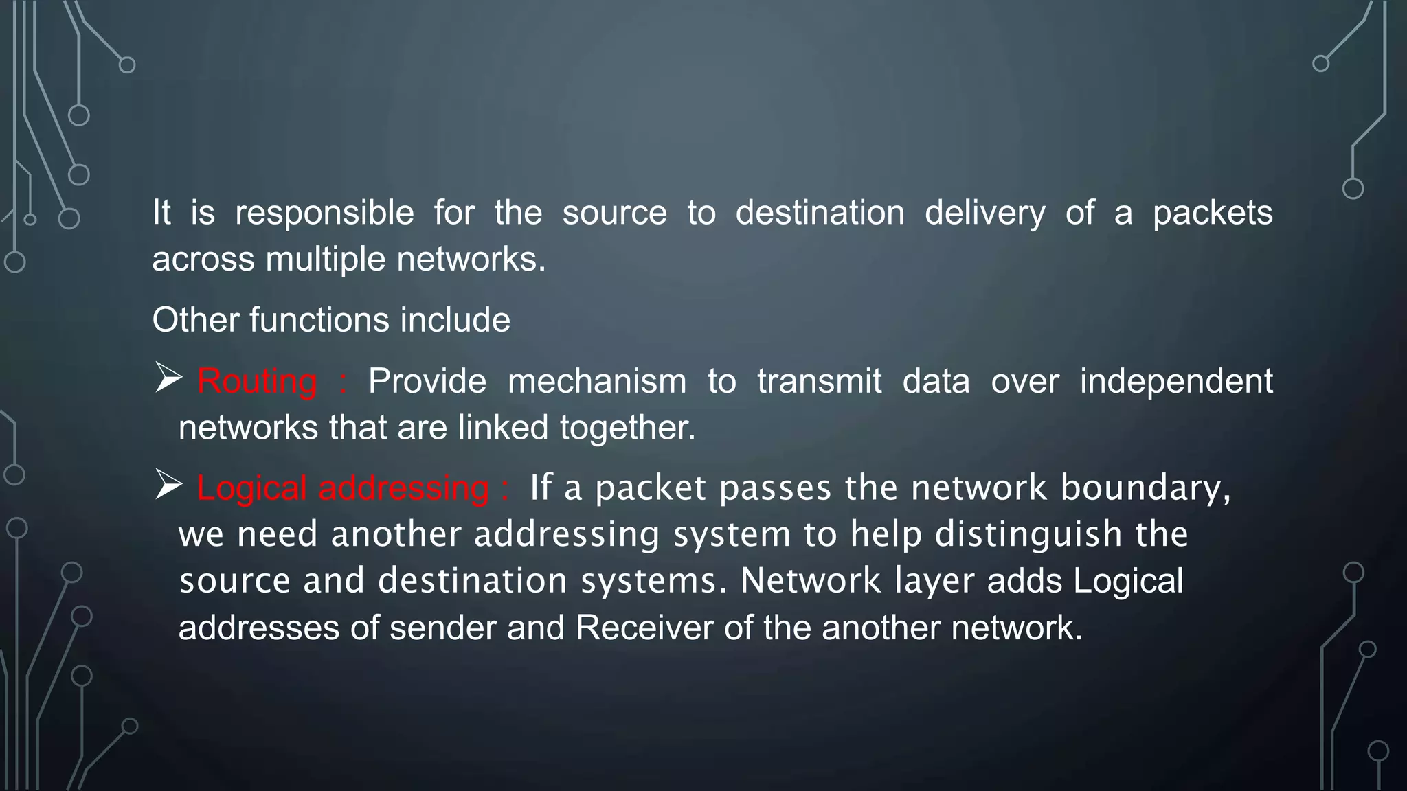 It is responsible for the source to destination delivery of a packets
across multiple networks.
Other functions include
 Routing : Provide mechanism to transmit data over independent
networks that are linked together.
 Logical addressing : If a packet passes the network boundary,
we need another addressing system to help distinguish the
source and destination systems. Network layer adds Logical
addresses of sender and Receiver of the another network.
 