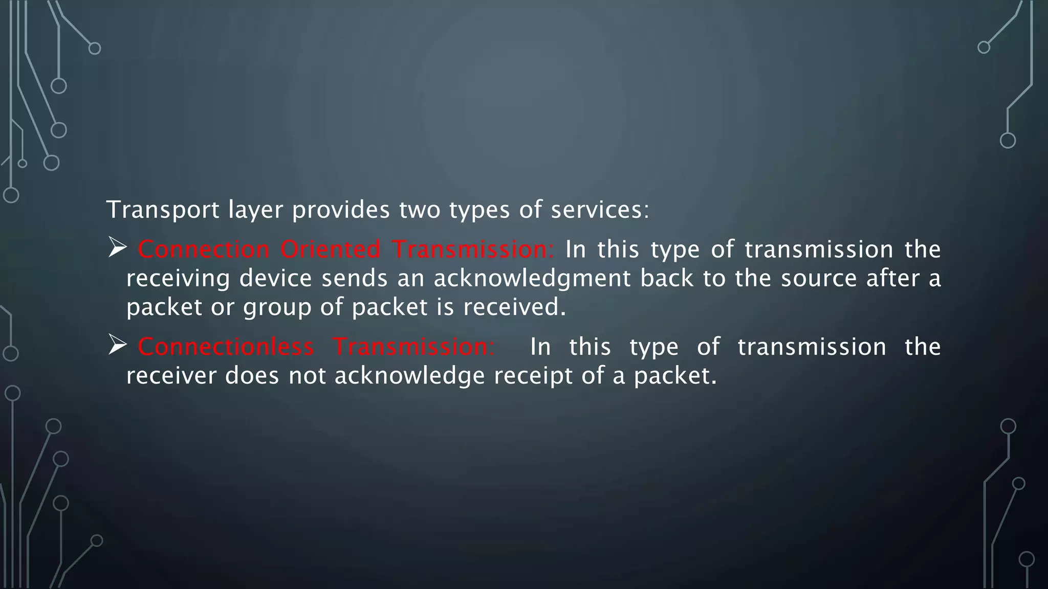 Transport layer provides two types of services:
 Connection Oriented Transmission: In this type of transmission the
receiving device sends an acknowledgment back to the source after a
packet or group of packet is received.
 Connectionless Transmission: In this type of transmission the
receiver does not acknowledge receipt of a packet.
 