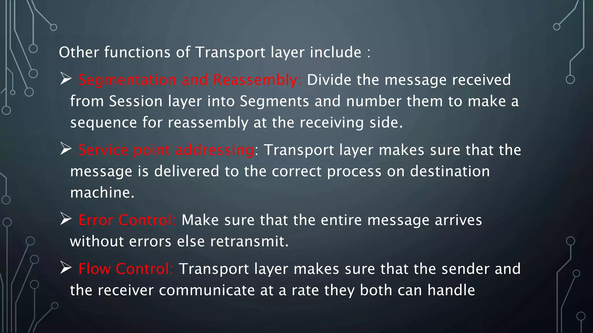 Other functions of Transport layer include :
 Segmentation and Reassembly: Divide the message received
from Session layer into Segments and number them to make a
sequence for reassembly at the receiving side.
 Service point addressing: Transport layer makes sure that the
message is delivered to the correct process on destination
machine.
 Error Control: Make sure that the entire message arrives
without errors else retransmit.
 Flow Control: Transport layer makes sure that the sender and
the receiver communicate at a rate they both can handle
 