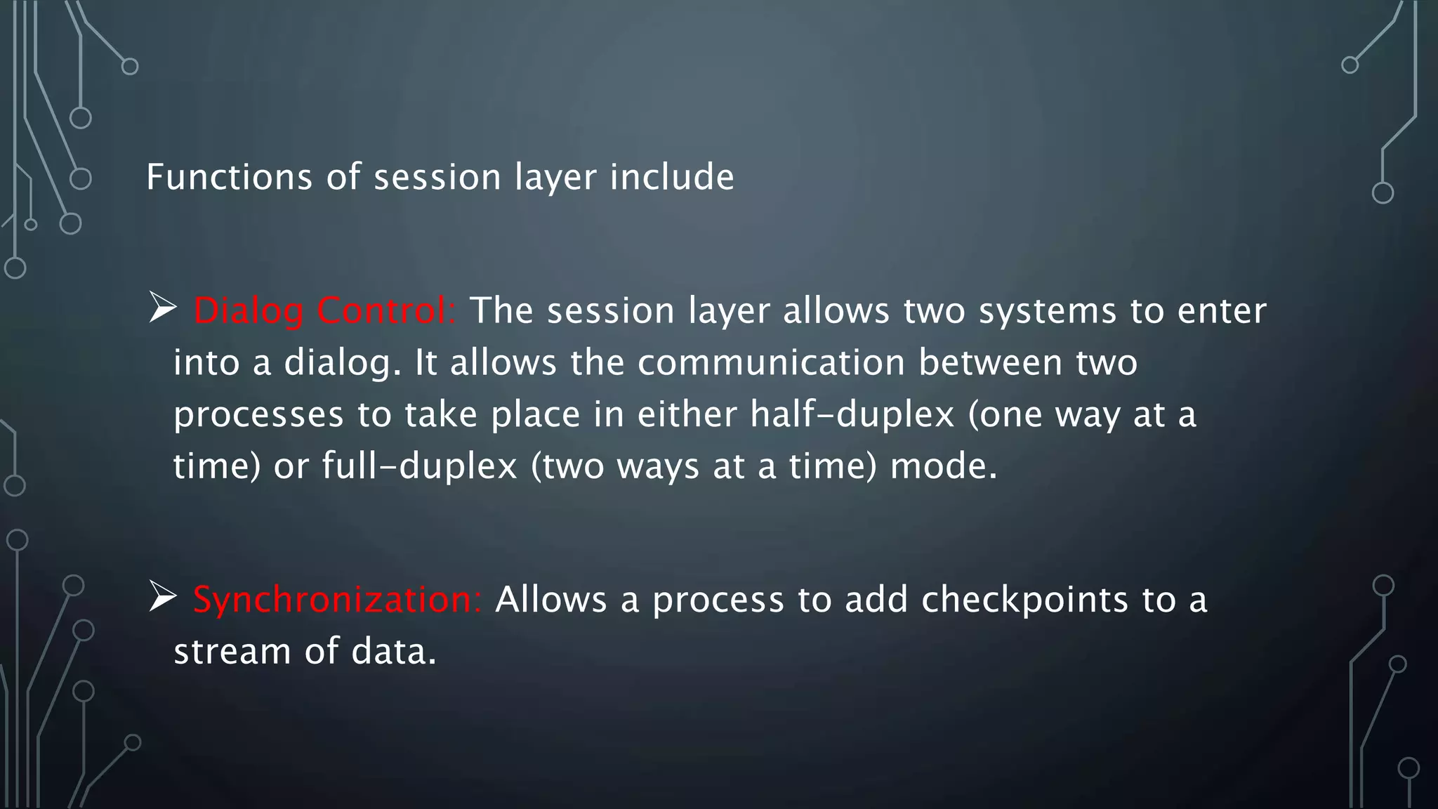 Functions of session layer include
 Dialog Control: The session layer allows two systems to enter
into a dialog. It allows the communication between two
processes to take place in either half-duplex (one way at a
time) or full-duplex (two ways at a time) mode.
 Synchronization: Allows a process to add checkpoints to a
stream of data.
 