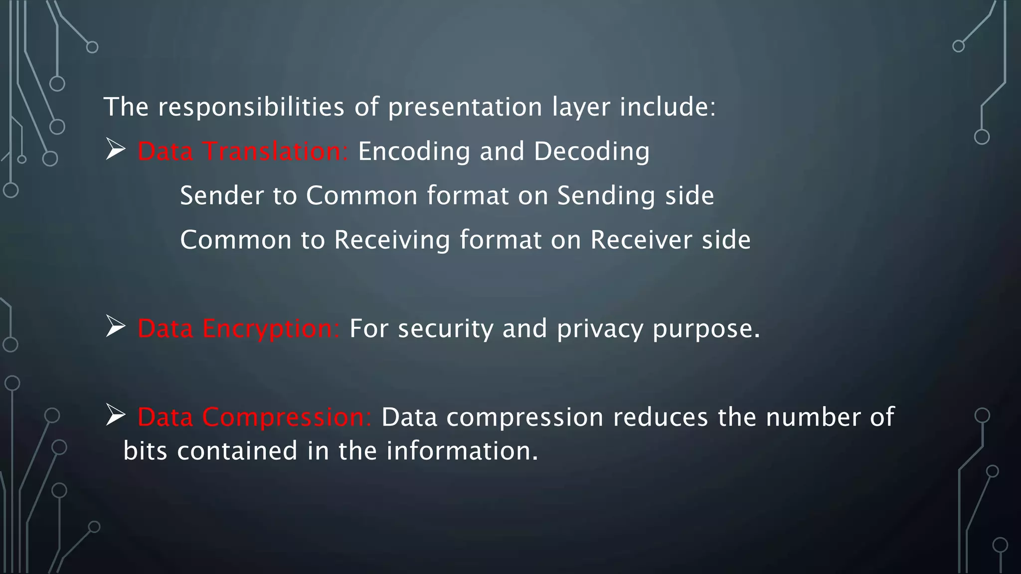 The responsibilities of presentation layer include:
 Data Translation: Encoding and Decoding
Sender to Common format on Sending side
Common to Receiving format on Receiver side
 Data Encryption: For security and privacy purpose.
 Data Compression: Data compression reduces the number of
bits contained in the information.
 