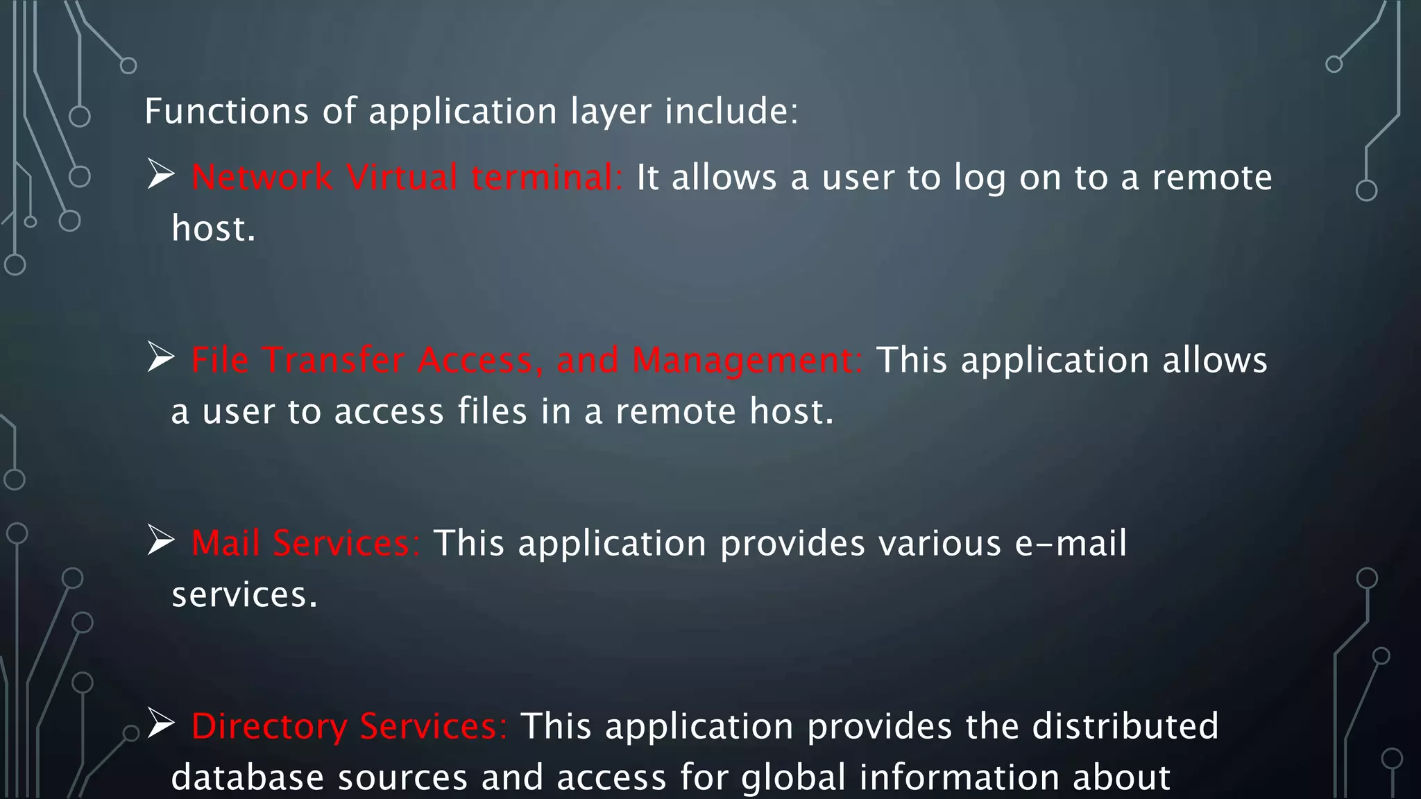 Functions of application layer include:
 Network Virtual terminal: It allows a user to log on to a remote
host.
 File Transfer Access, and Management: This application allows
a user to access files in a remote host.
 Mail Services: This application provides various e-mail
services.
 Directory Services: This application provides the distributed
database sources and access for global information about
 