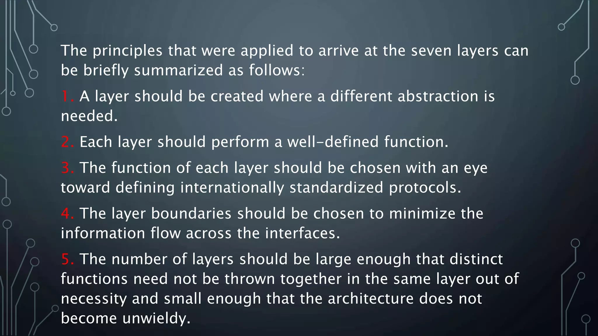 The principles that were applied to arrive at the seven layers can
be briefly summarized as follows:
1. A layer should be created where a different abstraction is
needed.
2. Each layer should perform a well-defined function.
3. The function of each layer should be chosen with an eye
toward defining internationally standardized protocols.
4. The layer boundaries should be chosen to minimize the
information flow across the interfaces.
5. The number of layers should be large enough that distinct
functions need not be thrown together in the same layer out of
necessity and small enough that the architecture does not
become unwieldy.
 