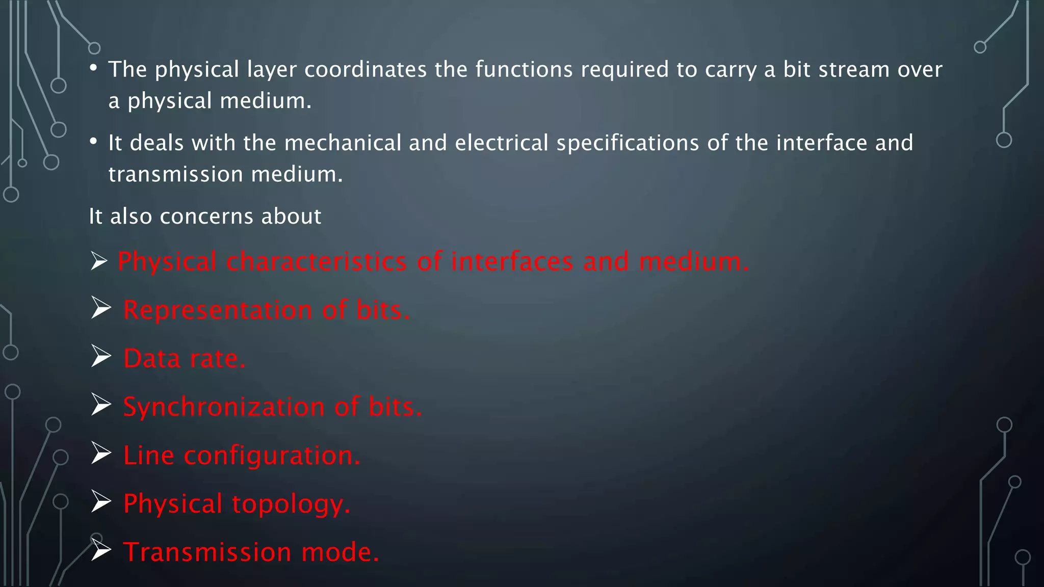 • The physical layer coordinates the functions required to carry a bit stream over
a physical medium.
• It deals with the mechanical and electrical specifications of the interface and
transmission medium.
It also concerns about
 Physical characteristics of interfaces and medium.
 Representation of bits.
 Data rate.
 Synchronization of bits.
 Line configuration.
 Physical topology.
 Transmission mode.
 