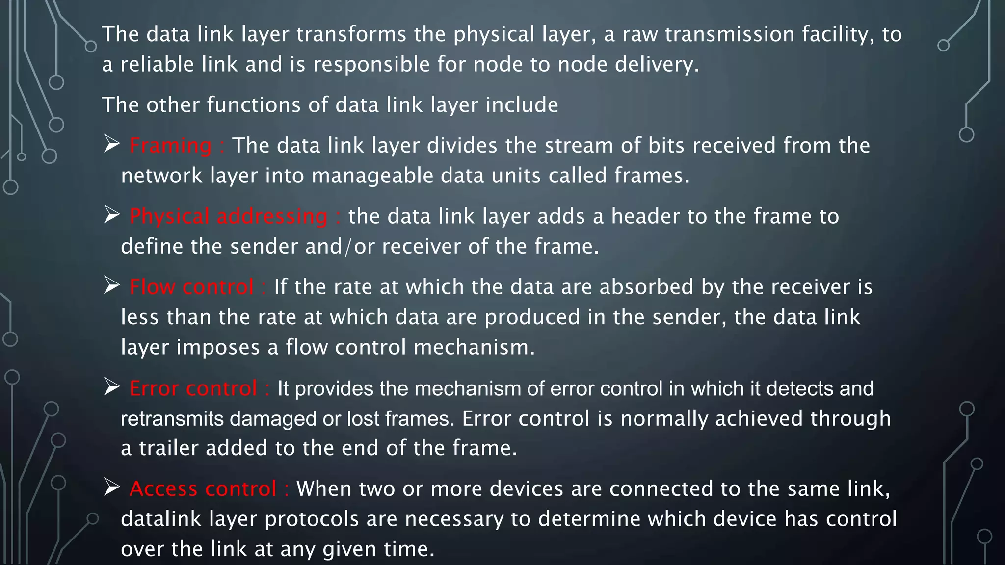 The data link layer transforms the physical layer, a raw transmission facility, to
a reliable link and is responsible for node to node delivery.
The other functions of data link layer include
 Framing : The data link layer divides the stream of bits received from the
network layer into manageable data units called frames.
 Physical addressing : the data link layer adds a header to the frame to
define the sender and/or receiver of the frame.
 Flow control : If the rate at which the data are absorbed by the receiver is
less than the rate at which data are produced in the sender, the data link
layer imposes a flow control mechanism.
 Error control : It provides the mechanism of error control in which it detects and
retransmits damaged or lost frames. Error control is normally achieved through
a trailer added to the end of the frame.
 Access control : When two or more devices are connected to the same link,
datalink layer protocols are necessary to determine which device has control
over the link at any given time.
 