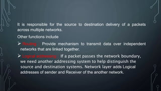 It is responsible for the source to destination delivery of a packets
across multiple networks.
Other functions include
 Routing : Provide mechanism to transmit data over independent
networks that are linked together.
 Logical addressing : If a packet passes the network boundary,
we need another addressing system to help distinguish the
source and destination systems. Network layer adds Logical
addresses of sender and Receiver of the another network.
 