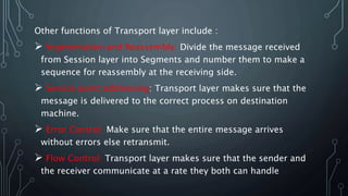 Other functions of Transport layer include :
 Segmentation and Reassembly: Divide the message received
from Session layer into Segments and number them to make a
sequence for reassembly at the receiving side.
 Service point addressing: Transport layer makes sure that the
message is delivered to the correct process on destination
machine.
 Error Control: Make sure that the entire message arrives
without errors else retransmit.
 Flow Control: Transport layer makes sure that the sender and
the receiver communicate at a rate they both can handle
 