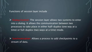 Functions of session layer include
 Dialog Control: The session layer allows two systems to enter
into a dialog. It allows the communication between two
processes to take place in either half-duplex (one way at a
time) or full-duplex (two ways at a time) mode.
 Synchronization: Allows a process to add checkpoints to a
stream of data.
 
