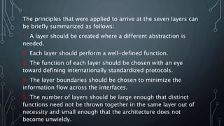 The principles that were applied to arrive at the seven layers can
be briefly summarized as follows:
1. A layer should be created where a different abstraction is
needed.
2. Each layer should perform a well-defined function.
3. The function of each layer should be chosen with an eye
toward defining internationally standardized protocols.
4. The layer boundaries should be chosen to minimize the
information flow across the interfaces.
5. The number of layers should be large enough that distinct
functions need not be thrown together in the same layer out of
necessity and small enough that the architecture does not
become unwieldy.
 