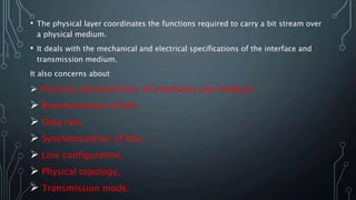 • The physical layer coordinates the functions required to carry a bit stream over
a physical medium.
• It deals with the mechanical and electrical specifications of the interface and
transmission medium.
It also concerns about
 Physical characteristics of interfaces and medium.
 Representation of bits.
 Data rate.
 Synchronization of bits.
 Line configuration.
 Physical topology.
 Transmission mode.
 