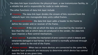 The data link layer transforms the physical layer, a raw transmission facility, to
a reliable link and is responsible for node to node delivery.
The other functions of data link layer include
 Framing : The data link layer divides the stream of bits received from the
network layer into manageable data units called frames.
 Physical addressing : the data link layer adds a header to the frame to
define the sender and/or receiver of the frame.
 Flow control : If the rate at which the data are absorbed by the receiver is
less than the rate at which data are produced in the sender, the data link
layer imposes a flow control mechanism.
 Error control : It provides the mechanism of error control in which it detects and
retransmits damaged or lost frames. Error control is normally achieved through
a trailer added to the end of the frame.
 Access control : When two or more devices are connected to the same link,
datalink layer protocols are necessary to determine which device has control
over the link at any given time.
 