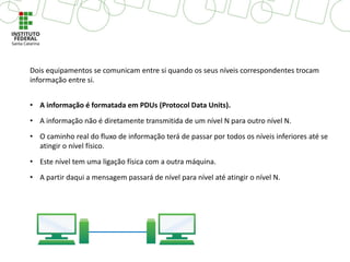 Dois equipamentos se comunicam entre si quando os seus níveis correspondentes trocam
informação entre si.
• A informação é formatada em PDUs (Protocol Data Units).
• A informação não é diretamente transmitida de um nível N para outro nível N.
• O caminho real do fluxo de informação terá de passar por todos os níveis inferiores até se
atingir o nível físico.
• Este nível tem uma ligação física com a outra máquina.
• A partir daqui a mensagem passará de nível para nível até atingir o nível N.
 