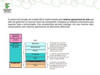 A maioria das funções do modelo OSI é implementada pelo sistema operacional de rede que
além de gerenciar os recursos locais do computador, incorpora os módulos necessários para
suportar toda a comunicação. Esta característica permite interligar, em uma mesma rede,
computadores com sistemas operacionais de fabricantes diferentes.
 