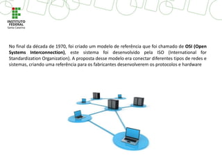 No final da década de 1970, foi criado um modelo de referência que foi chamado de OSI (Open
Systems Interconnection), este sistema foi desenvolvido pela ISO (International for
Standardization Organization). A proposta desse modelo era conectar diferentes tipos de redes e
sistemas, criando uma referência para os fabricantes desenvolverem os protocolos e hardware
 
