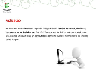 No nível de Aplicação temos os seguintes serviços básicos: Serviços de arquivo, impressão,
mensagem, banco de dados, etc. Este nível é aquele que faz de interface com o usuário, ou
seja, quando um usuário liga um computador é com este nível que normalmente ele interage
com a máquina.
Aplicação
 