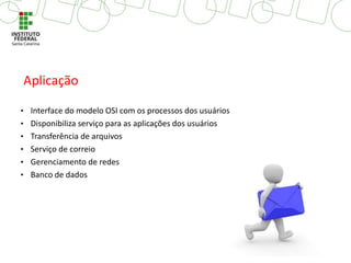 • Interface do modelo OSI com os processos dos usuários
• Disponibiliza serviço para as aplicações dos usuários
• Transferência de arquivos
• Serviço de correio
• Gerenciamento de redes
• Banco de dados
Aplicação
 