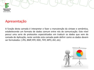 A função desta camada é interpretar e fazer a manutenção da sintaxe e semântica,
estabelecendo um formato de dados comum entre nós de comunicação. Este nível
possui uma serie de protocolos especializados em traduzir os dados que vem da
camada de Aplicação, neste sentido esta camada pode definir como os dados devem
ser formatados: ( JPG, BMP, RTF, DOC, TIFF, MP3, AVI, etc)
Apresentação
 