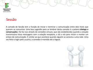 A camada de Sessão tem a função de iniciar e terminar a comunicação entre dois hosts que
querem se comunicar. Uma boa sugestão para se lembrar desta camada é a palavra dialogo e
conversações. Ela faz isso através de conexões virtuais, que são estabelecidas quando a estação
transmissora troca mensagens com a estação receptora, e diz a ela para iniciar e manter um
enlace de comunicação. É similar ao que acontece quando alguém se conecta a uma rede. Uma
vez feito o login pelo usuário, a conexão é mantida até o logout.
Sessão
 