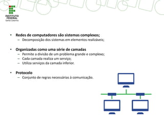 • Redes de computadores são sistemas complexos;
– Decomposição dos sistemas em elementos realizáveis;
• Organizadas como uma série de camadas
– Permite a divisão de um problema grande e complexo;
– Cada camada realiza um serviço;
– Utiliza serviços da camada inferior.
• Protocolo
– Conjunto de regras necessárias à comunicação.
 
