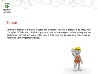 Combina pacotes em bytes e bytes em quadros. Realiza a detecção de erro, não
correção, Cuida do trânsito e garante que as mensagens sejam entregues ao
dispositivo correto em uma rede; isto é feito através do uso dos endereços de
hardware (endereçamento físico)
Enlace
 