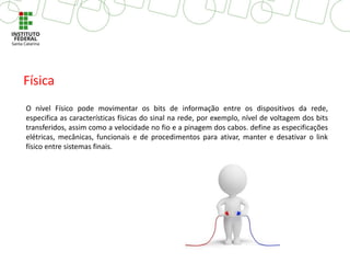 O nível Físico pode movimentar os bits de informação entre os dispositivos da rede,
especifica as características físicas do sinal na rede, por exemplo, nível de voltagem dos bits
transferidos, assim como a velocidade no fio e a pinagem dos cabos. define as especificações
elétricas, mecânicas, funcionais e de procedimentos para ativar, manter e desativar o link
físico entre sistemas finais.
Física
 