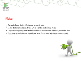• Transmissão de dados elétricos na forma de bits;
• Meios de transmissão: elétrico, óptico e ondas eletromagnéticas;
• Dispositivos típicos para tratamento de sinais: Conversores de mídia, modems, hub.
• Dispositivos mecânicos de conexão de rede: Conectores, cabeamento e topologia.
Física
 