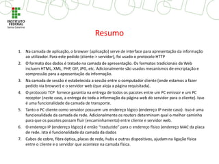 1. Na camada de aplicação, o browser (aplicação) serve de interface para apresentação da informação
ao utilizador. Para este pedido (cliente-> servidor), foi usado o protocolo HTTP
2. O formato dos dados é tratado na camada de apresentação. Os formatos tradicionais da Web
incluem HTML, XML, PHP, GIF, JPG, etc. Adicionalmente são usados mecanismos de encriptação e
compressão para a apresentação da informação.
3. Na camada de sessão é estabelecida a sessão entre o computador cliente (onde estamos a fazer
pedido via browser) e o servidor web (que aloja a página requisitada).
4. O protocolo TCP fornece garantia na entrega de todos os pacotes entre um PC emissor e um PC
receptor (neste caso, a entrega de toda a informação da página web do servidor para o cliente). Isso
é uma funcionalidade da camada de transporte.
5. Tanto o PC cliente como servidor possuem um endereço lógico (endereço IP neste caso). Isso é uma
funcionalidade da camada de rede. Adicionalmente os routers determinam qual o melhor caminho
para que os pacotes possam fluir (encaminhamento) entre cliente e servidor web.
6. O endereço IP (endereço lógico) é então “traduzido” para o endereço físico (endereço MAC da placa
de rede. Isto é funcionalidade da camada da dados
7. Cabos de cobre, fibra óptica, placas de rede, hubs e outros dispositivos, ajudam na ligação física
entre o cliente e o servidor que acontece na camada física.
Resumo
 