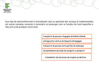 Esse tipo de desenvolvimento é aconselhável, pois se aproveita dos serviços já implementados
em outras camadas; somente é necessário se preocupar com as funções do nível especifico e
não com as de qualquer outro nível.
 