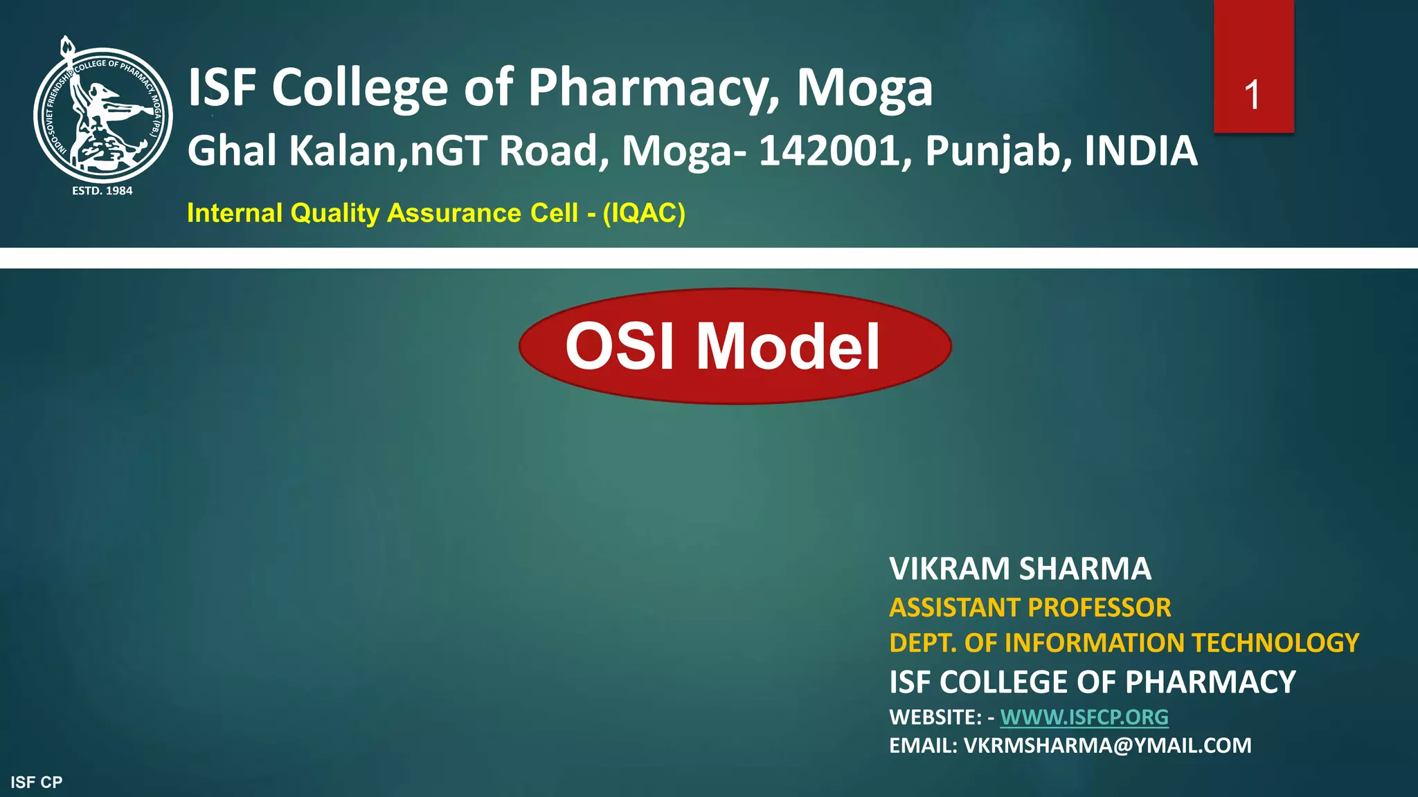 OSI Model
VIKRAM SHARMA
ASSISTANT PROFESSOR
DEPT. OF INFORMATION TECHNOLOGY
ISF COLLEGE OF PHARMACY
WEBSITE: - WWW.ISFCP.ORG
EMAIL: VKRMSHARMA@YMAIL.COM
ISF College of Pharmacy, Moga
Ghal Kalan,nGT Road, Moga- 142001, Punjab, INDIA
Internal Quality Assurance Cell - (IQAC)
1
ISF CP
 