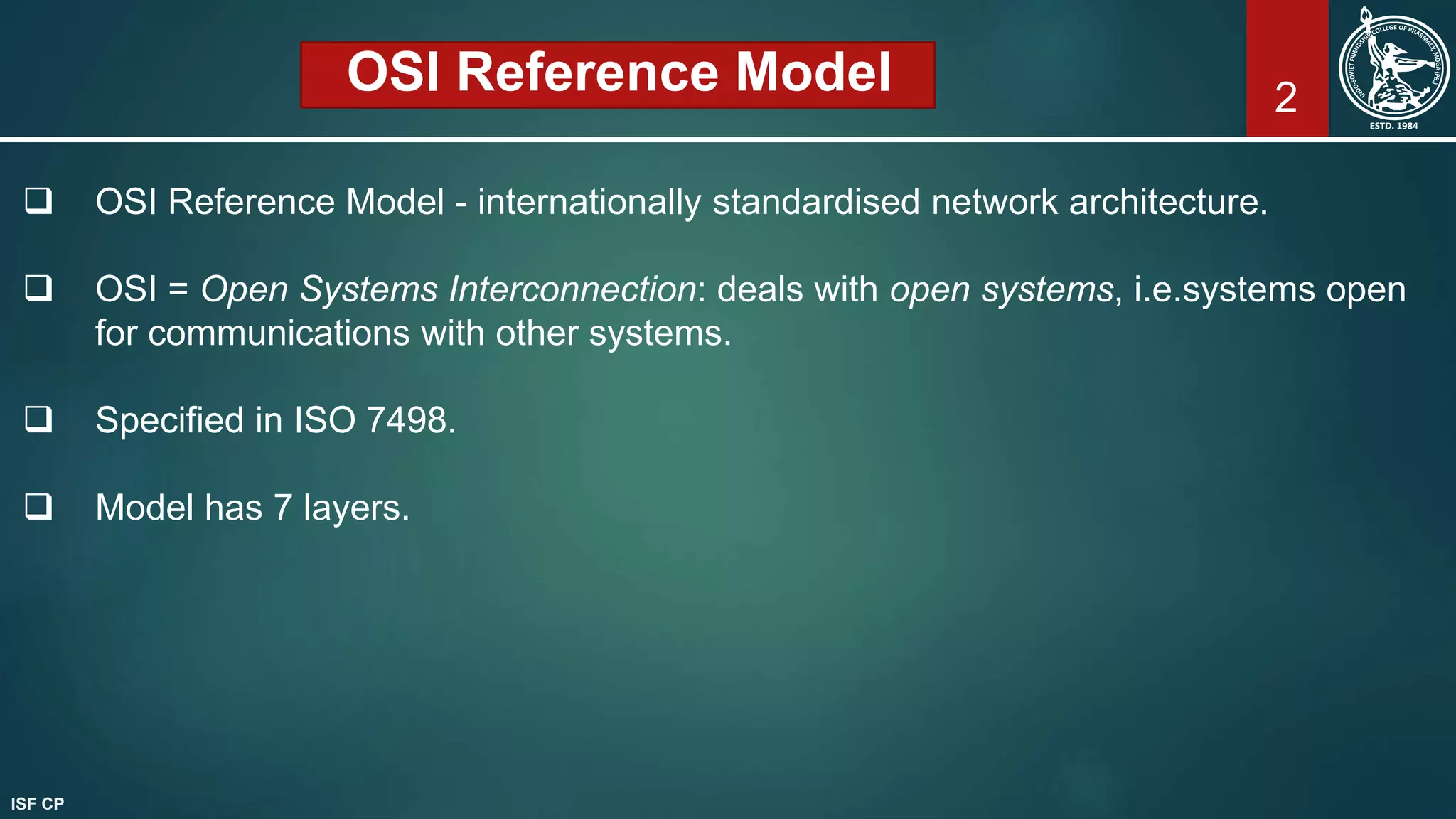 OSI Reference Model
 OSI Reference Model - internationally standardised network architecture.
 OSI = Open Systems Interconnection: deals with open systems, i.e.systems open
for communications with other systems.
 Specified in ISO 7498.
 Model has 7 layers.
2
ISF CP
 