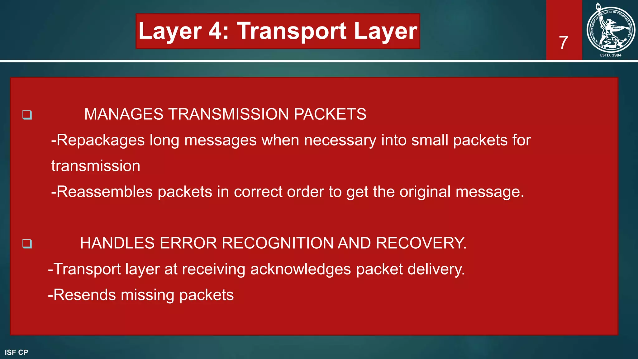 7
Layer 4: Transport Layer
 MANAGES TRANSMISSION PACKETS
-Repackages long messages when necessary into small packets for
transmission
-Reassembles packets in correct order to get the original message.
 HANDLES ERROR RECOGNITION AND RECOVERY.
-Transport layer at receiving acknowledges packet delivery.
-Resends missing packets
ISF CP
 