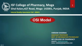 OSI Model
VIKRAM SHARMA
ASSISTANT PROFESSOR
DEPT. OF INFORMATION TECHNOLOGY
ISF COLLEGE OF PHARMACY
WEBSITE: - WWW.ISFCP.ORG
EMAIL: VKRMSHARMA@YMAIL.COM
ISF College of Pharmacy, Moga
Ghal Kalan,nGT Road, Moga- 142001, Punjab, INDIA
Internal Quality Assurance Cell - (IQAC)
1
ISF CP
 