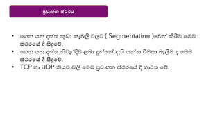ප්‍රවාහන ස්ථරය
• යගන ෙන දත්ත කුඩා කැබලි වලට ( Segmentation )යවන්න කිරීම යමම
සථරයේ දී සිදුයේ.
• යගන ෙන දත්ත ිවැරදිව ලබා දුන්නයන්න දැයි ෙන්නන විමසා බැලීම ද යමම
ස්ථරයේ දී සිදුයේ.
• TCP හා UDP ිෙමාවලි යමම ප්‍රවාහන ස්ථරයේ දී භාවිත යේ.
 