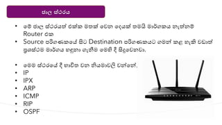 ජාල ස්ථරය
• යම් ජාල ස්ථරෙත් එක්ක මතක් යවන යදෙක් තමයි මාර්ගකෙ නැත්නම්
Router එක
• Source පරිගණකයේ සිට Destination පරිගණකෙට ගමන්න කළ හැකි වඩාත්
ප්‍රශ්‍ස්ථම මාර්ගෙ හඳුනා ගැනීම යමහි දී සිදුයවනවා.
• යමම ස්ථරයේ දී භාවිත වන ිෙමාවලි වන්නයන්න,
• IP
• IPX
• ARP
• ICMP
• RIP
• OSPF
 